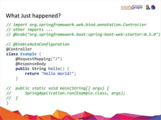 What 
Just 
happened? 
// 
import 
org.springframework.web.bind.annotation.Controller 
// 
other 
imports 
... 
// 
@Grab("org.springframework.boot:spring-­‐boot-­‐web-­‐starter:0.5.0") 
// 
@EnableAutoConfiguration 
@Controller 
class 
Example 
{ 
@RequestMapping("/") 
@ResponseBody 
public 
String 
hello() 
{ 
return 
"Hello 
World!"; 
} 
// 
public 
static 
void 
main(String[] 
args) 
{ 
// 
SpringApplication.run(Example.class, 
args); 
// 
} 
} 
 