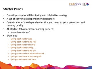 Starter 
POMs 
• One-­‐stop-­‐shop 
for 
all 
the 
Spring 
and 
related 
technology 
• A 
set 
of 
convenient 
dependency 
descriptors 
• Contain 
a 
lot 
of 
the 
dependencies 
that 
you 
need 
to 
get 
a 
project 
up 
and 
running 
quickly 
• All 
starters 
follow 
a 
similar 
naming 
pattern; 
– 
spring-­‐boot-­‐starter-­‐* 
• Examples 
– spring-­‐boot-­‐starter-­‐web 
– spring-­‐boot-­‐starter-­‐data-­‐rest 
– spring-­‐boot-­‐starter-­‐security 
– spring-­‐boot-­‐starter-­‐amqp 
– spring-­‐boot-­‐starter-­‐data-­‐jpa 
– spring-­‐boot-­‐starter-­‐data-­‐elasticsearch 
– spring-­‐boot-­‐starter-­‐data-­‐mongodb 
– spring-­‐boot-­‐starter-­‐actuator 
 
