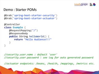 Demo 
: 
Starter 
POMs 
@Grab('spring-­‐boot-­‐starter-­‐security') 
@Grab('spring-­‐boot-­‐starter-­‐actuator') 
@Controller 
class 
Example 
{ 
@RequestMapping("/") 
@ResponseBody 
public 
String 
helloWorld() 
{ 
return 
"Hello 
Audience!!!" 
} 
} 
//security.user.name 
: 
default 
'user' 
//security.user.password 
: 
see 
log 
for 
auto 
generated 
password 
//actuator 
endpoints: 
/beans, 
/health, 
/mappings, 
/metrics 
etc. 
 