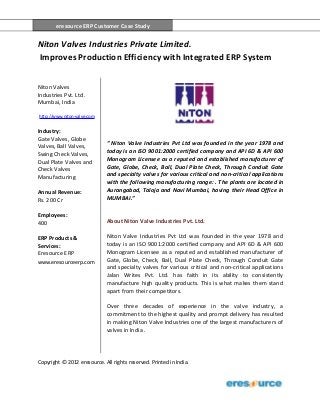 eresource ERP Customer Case Study
Copyright © 2012 eresource. All rights reserved. Printed in India.
eresource ERP Customer Case Study
Niton Valves Industries Private Limited.
Improves Production Efficiency with Integrated ERP System
Niton Valves
Industries Pvt. Ltd.
Mumbai, India
http://www.niton-valve.com
Industry:
Gate Valves, Globe
Valves, Ball Valves,
Swing Check Valves,
Dual Plate Valves and
Check Valves
Manufacturing
Annual Revenue:
Rs. 200 Cr
Employees:
400
ERP Products &
Services:
Eresource ERP
www.eresourceerp.com
“ Niton Valve Industries Pvt Ltd was founded in the year 1978 and
today is an ISO 9001:2000 certified company and API 6D & API 600
Monogram Licensee as a reputed and established manufacturer of
Gate, Globe, Check, Ball, Dual Plate Check, Through Conduit Gate
and specialty valves for various critical and non-critical applications
with the following manufacturing range: . The plants are located in
Aurangabad, Taloja and Navi Mumbai, having their Head Office in
MUMBAI.”
About Niton Valve Industries Pvt. Ltd.
Niton Valve Industries Pvt Ltd was founded in the year 1978 and
today is an ISO 9001:2000 certified company and API 6D & API 600
Monogram Licensee as a reputed and established manufacturer of
Gate, Globe, Check, Ball, Dual Plate Check, Through Conduit Gate
and specialty valves for various critical and non-critical applications
Jalan Writes Pvt. Ltd. has faith in its ability to consistently
manufacture high quality products. This is what makes them stand
apart from their competitors.
Over three decades of experience in the valve industry, a
commitment to the highest quality and prompt delivery has resulted
in making Niton Valve Industries one of the largest manufacturers of
valves in India .
 