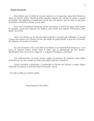2

  Trofeo al record.


      Recordaros que el trofeo al record consiste en lo siguiente, para Arco Recurvo,
sigue en nuestro poder, flecha de plata tamaño natural, con culatin en ebano, y peana
en granito con engarces en madera,el record esta 567 puntos, por lo tanto el que pase
el record se llevara la flecha, van 8 años.

      Para Arco Compuesto flecha de cristal con punta y culatin de plata sobre peana
de granito, sujeta por engarces de madera, que tienen que superar 580 puntos, para
poder llevarsela.


      Nota: Las flechas se las llevara aquel arquero o arquera que sobrepase el record
y haga más puntos, las flechas llevan una chapa de plata donde se gravara el nombre
del arquero, el record y la fecha.


      En este momento solo se ha dado una flecha a la modalidad de Recurvo y se la
llevo el arquero Isidro Veiras hace 8 años, con la puntuación de 567 puntos.
Quedandose muy cerca otros arqueros y arqueras Portugues y Gallegos.


      Las eliminatorias, se haran cortas, según el numeros de arqueros, para haber
eliminatorias en una categoria tendra que haber minimo 5 arqueros.

      Estais invitados a participar, y esperando os lleveis las flechas, y poder seguir
subiendo los puntos.A entrenar para llevarselas, suerte.


 Sin más recibir un cordial saludo.




                      Club Arqueros Nito Ruiz.
 