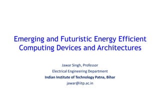 Jawar Singh, Professor
Electrical Engineering Department
Indian Institute of Technology Patna, Bihar
jawar@iitp.ac.in
Emerging and Futuristic Energy Efficient
Computing Devices and Architectures
 