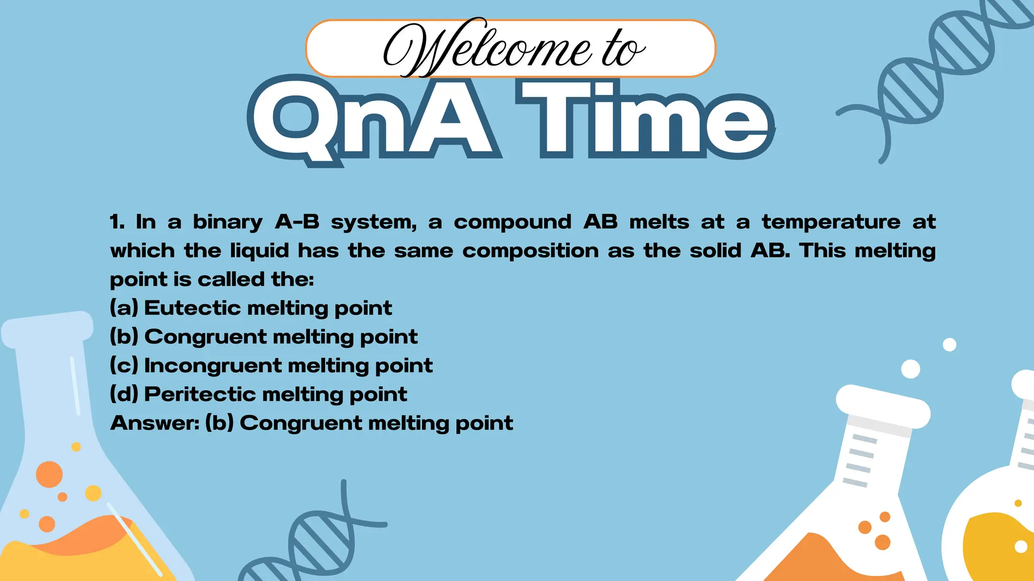 QnA Time
QnA Time
Welcome to
1. In a binary A–B system, a compound AB melts at a temperature at
which the liquid has the same composition as the solid AB. This melting
point is called the:
(a) Eutectic melting point
(b) Congruent melting point
(c) Incongruent melting point
(d) Peritectic melting point
Answer: (b) Congruent melting point
 