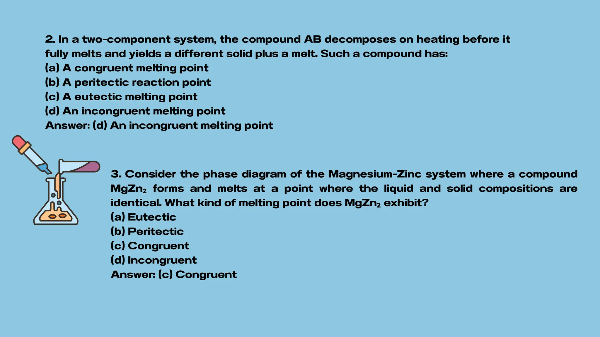 2. In a two-component system, the compound AB decomposes on heating before it
fully melts and yields a different solid plus a melt. Such a compound has:
(a) A congruent melting point
(b) A peritectic reaction point
(c) A eutectic melting point
(d) An incongruent melting point
Answer: (d) An incongruent melting point
3. Consider the phase diagram of the Magnesium-Zinc system where a compound
MgZn₂ forms and melts at a point where the liquid and solid compositions are
identical. What kind of melting point does MgZn₂ exhibit?
(a) Eutectic
(b) Peritectic
(c) Congruent
(d) Incongruent
Answer: (c) Congruent
 