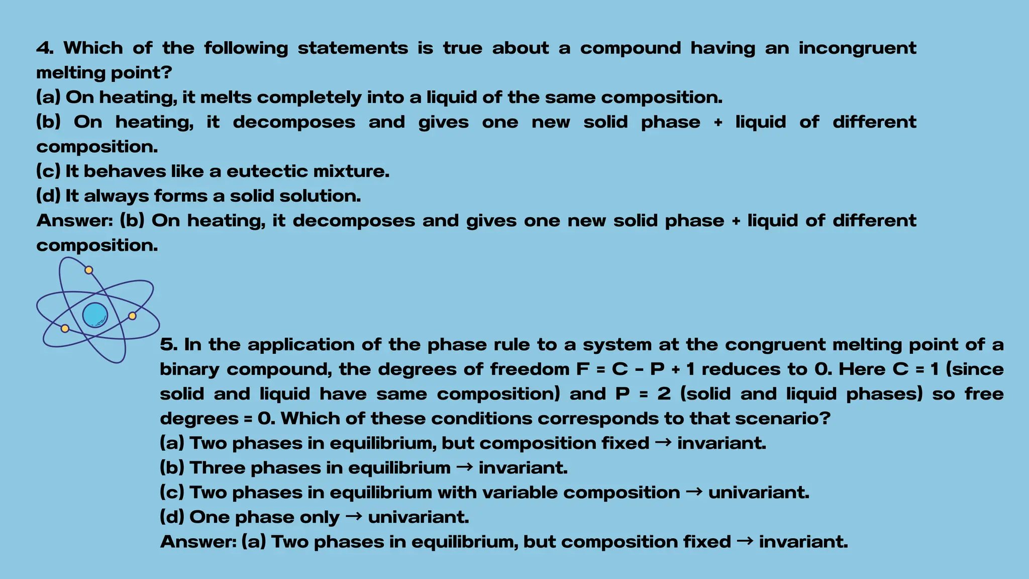 4. Which of the following statements is true about a compound having an incongruent
melting point?
(a) On heating, it melts completely into a liquid of the same composition.
(b) On heating, it decomposes and gives one new solid phase + liquid of different
composition.
(c) It behaves like a eutectic mixture.
(d) It always forms a solid solution.
Answer: (b) On heating, it decomposes and gives one new solid phase + liquid of different
composition.
5. In the application of the phase rule to a system at the congruent melting point of a
binary compound, the degrees of freedom F = C – P + 1 reduces to 0. Here C = 1 (since
solid and liquid have same composition) and P = 2 (solid and liquid phases) so free
degrees = 0. Which of these conditions corresponds to that scenario?
(a) Two phases in equilibrium, but composition fixed →invariant.
(b) Three phases in equilibrium →invariant.
(c) Two phases in equilibrium with variable composition →univariant.
(d) One phase only →univariant.
Answer: (a) Two phases in equilibrium, but composition fixed →invariant.
 