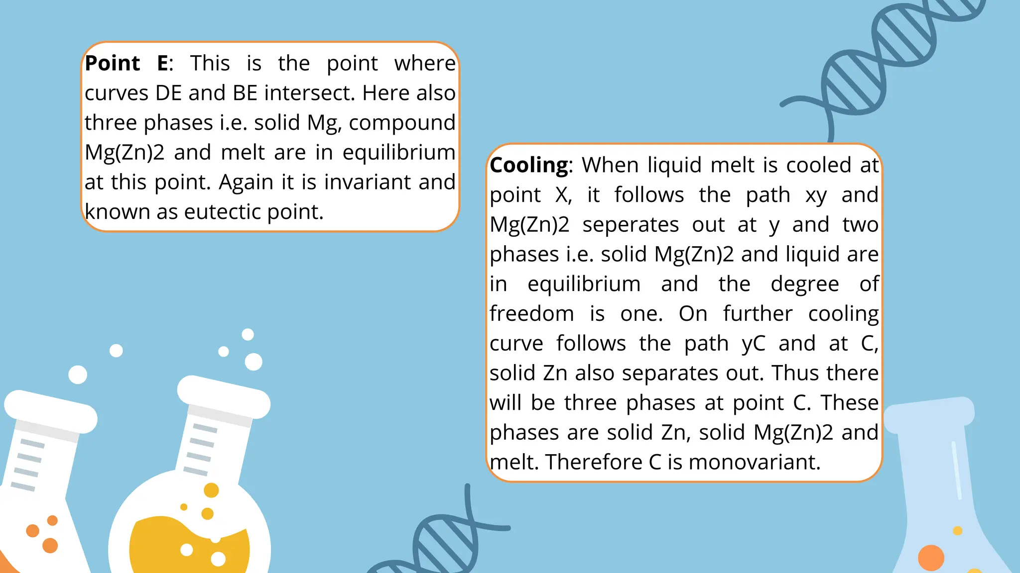 Point E: This is the point where
curves DE and BE intersect. Here also
three phases i.e. solid Mg, compound
Mg(Zn)2 and melt are in equilibrium
at this point. Again it is invariant and
known as eutectic point.
Cooling: When liquid melt is cooled at
point X, it follows the path xy and
Mg(Zn)2 seperates out at y and two
phases i.e. solid Mg(Zn)2 and liquid are
in equilibrium and the degree of
freedom is one. On further cooling
curve follows the path yC and at C,
solid Zn also separates out. Thus there
will be three phases at point C. These
phases are solid Zn, solid Mg(Zn)2 and
melt. Therefore C is monovariant.
 