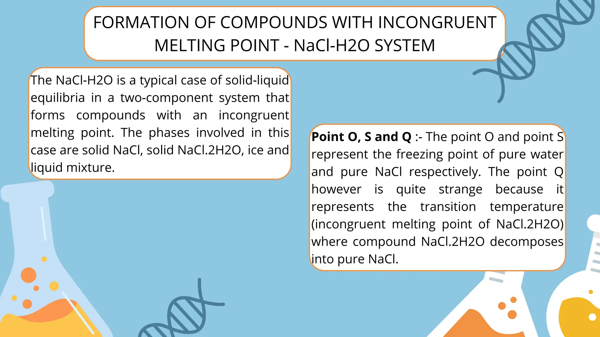 FORMATION OF COMPOUNDS WITH INCONGRUENT
MELTING POINT - NaCl-H2O SYSTEM
The NaCl-H2O is a typical case of solid-liquid
equilibria in a two-component system that
forms compounds with an incongruent
melting point. The phases involved in this
case are solid NaCl, solid NaCl.2H2O, ice and
liquid mixture.
Point O, S and Q :- The point O and point S
represent the freezing point of pure water
and pure NaCl respectively. The point Q
however is quite strange because it
represents the transition temperature
(incongruent melting point of NaCl.2H2O)
where compound NaCl.2H2O decomposes
into pure NaCl.
 