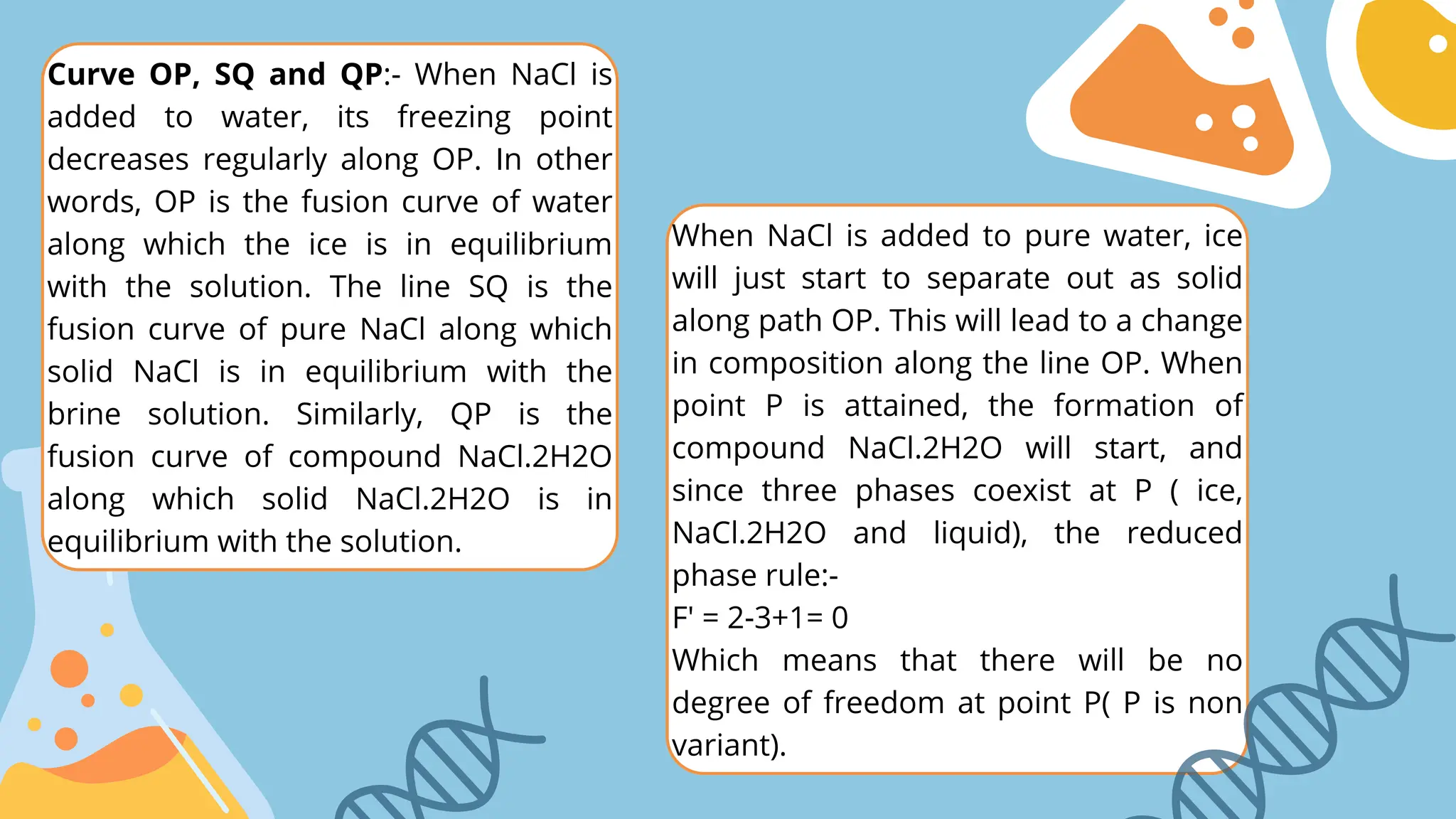 When NaCl is added to pure water, ice
will just start to separate out as solid
along path OP. This will lead to a change
in composition along the line OP. When
point P is attained, the formation of
compound NaCl.2H2O will start, and
since three phases coexist at P ( ice,
NaCl.2H2O and liquid), the reduced
phase rule:-
F' = 2-3+1= 0
Which means that there will be no
degree of freedom at point P( P is non
variant).
Curve OP, SQ and QP:- When NaCl is
added to water, its freezing point
decreases regularly along OP. In other
words, OP is the fusion curve of water
along which the ice is in equilibrium
with the solution. The line SQ is the
fusion curve of pure NaCl along which
solid NaCl is in equilibrium with the
brine solution. Similarly, QP is the
fusion curve of compound NaCl.2H2O
along which solid NaCl.2H2O is in
equilibrium with the solution.
 