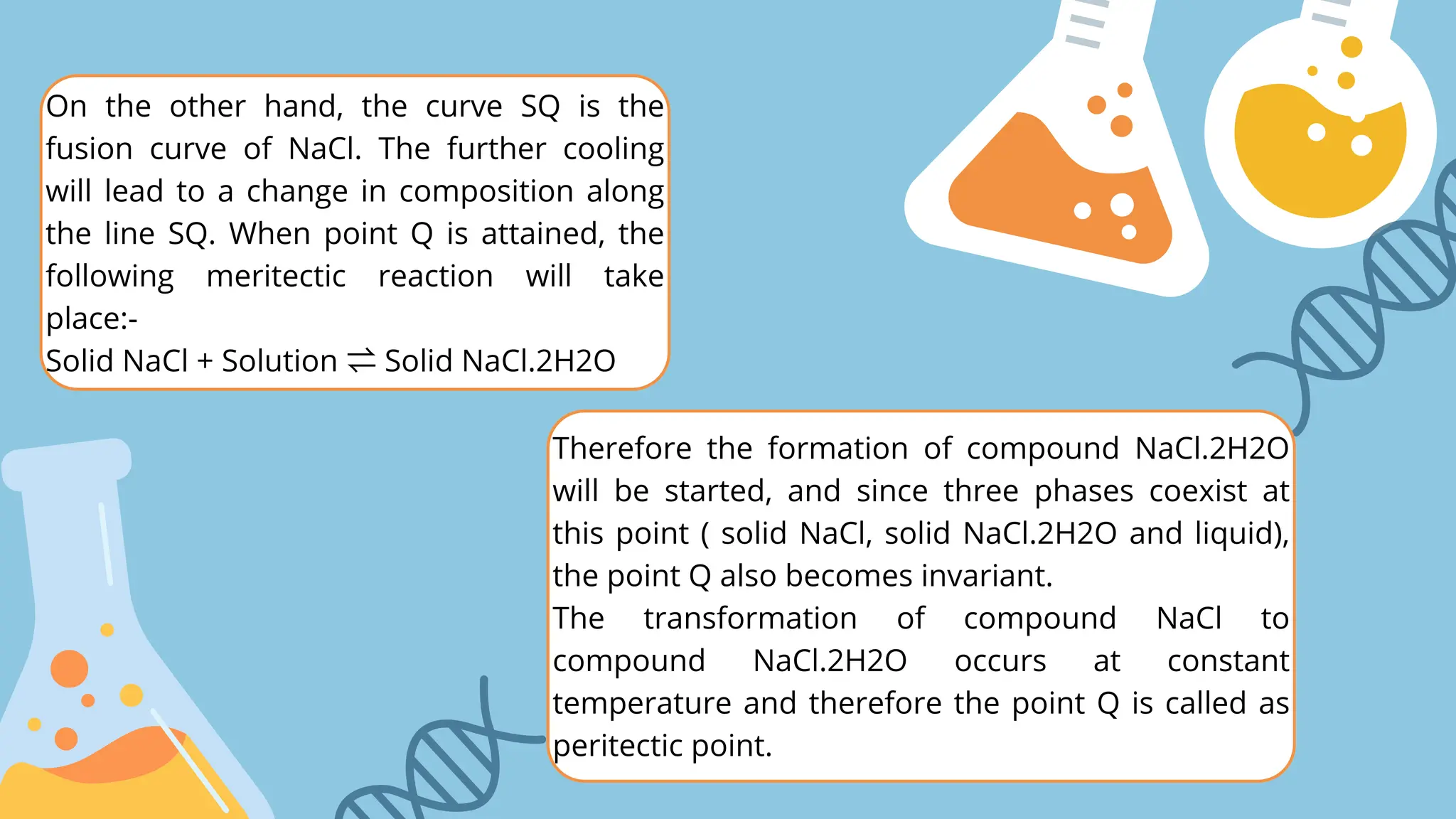 On the other hand, the curve SQ is the
fusion curve of NaCl. The further cooling
will lead to a change in composition along
the line SQ. When point Q is attained, the
following meritectic reaction will take
place:-
Solid NaCl + Solution ⇌Solid NaCl.2H2O
Therefore the formation of compound NaCl.2H2O
will be started, and since three phases coexist at
this point ( solid NaCl, solid NaCl.2H2O and liquid),
the point Q also becomes invariant.
The transformation of compound NaCl to
compound NaCl.2H2O occurs at constant
temperature and therefore the point Q is called as
peritectic point.
 