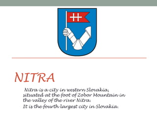 NITRA
Nitra is a city in western Slovakia,
situated at the foot of Zobor Mountain in
the valley of the river Nitra.
It is the fourth largest city in Slovakia.
 