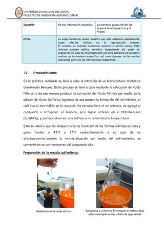 UNIVERSIDAD NACIONAL DEL SANTA
FACULTAD DE INGENIERÍA AGROINDUSTRIAL


Ingestión                     No hay información disponible.   La sustancia puede afectar los
                                                               órganos hematopoyéticos y al
                                                               hígado.


Otros                         La experimentación animal muestra que esta sustancia posiblemente
                              cause     efectos     tóxicos    en    la    reproducción    humana.
                              El consumo de bebidas alcohólicas aumente el efecto nocivo. Está
                              indicado examen médico periódico dependiendo del grado de
                              exposición. En caso de envenenamiento con esta sustancia es necesario
                              realizar un tratamiento específico; así como disponer de los medios
                              adecuados junto con las instrucciones respectivas.




IV.     Procedimiento:

En la práctica realizada se llevó a cabo la nitración de un hidrocarburo aromático

denominado Benceno. Dicho proceso se llevó a cabo mediante la colocación de Ácido

Nítrico, y de esa manera producir la activación del Ácido Nítrico por medio de la

adición de Ácido Sulfúrico logrando de esa manera la formación del ion nitronio, el

cuál fue el electrófilo en la reacción. Ya estando listo el ion nitronio, se agregó el

compuesto a nitrogenar, el Benceno, para lograr obtener así el Nitrobenceno

(C6H5NO2), y pudimos observar q la sustancia incrementaba la temperatura.

Esto se debió a que las temperaturas de fundición de las formas alotrópicas beta y

gama    funden       a    43°C     y    27°C    respectivamente        y    en    caso     de    no

efectuarcorrectamente la re-cristalización por medio del enfriamiento, se

convertirían en contaminantes del compuesto alfa.

Preparación de la mezcla sulfonítrica:




            Medimos 6 ml de ácido nítrico            Agregamos a un matraz Erlenmeyer el matraz debe
                                                       estar sumergido en una cubeta de agua helada
 