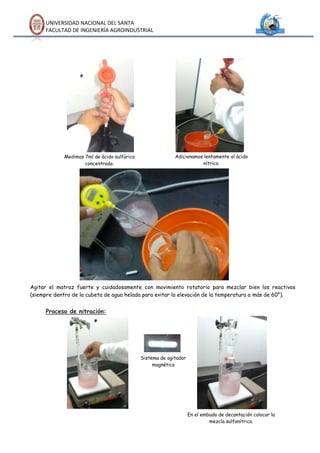 UNIVERSIDAD NACIONAL DEL SANTA
     FACULTAD DE INGENIERÍA AGROINDUSTRIAL




            Medimos 7ml de ácido sulfúrico                 Adicionamos lentamente al ácido
                    concentrado.                                      nítrico.




Agitar el matraz fuerte y cuidadosamente con movimiento rotatorio para mezclar bien los reactivos
(siempre dentro de la cubeta de agua helada para evitar la elevación de la temperatura a más de 60°).


     Proceso de nitración:




                                             Sistema de agitador
                                                  magnético




                                                                   En el embudo de decantación colocar la
                                                                            mezcla sulfonítrica.
 