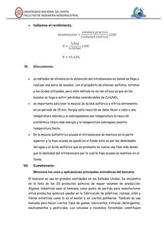 UNIVERSIDAD NACIONAL DEL SANTA
FACULTAD DE INGENIERÍA AGROINDUSTRIAL


       hallamos el rendimiento.




VI.    Discusiones:


       un métodos de síntesis en la obtención del nitrobenceno es donde se llega a

       realizar una serie de lavados, con el propósito de eliminar sulfatos, nitratos

       y los ácidos utilizados, pero este método no es tan eficaz ya que en los

       lavados se llega a sufrir pérdidas considerables de C6H5NO2.

       es importante adicionar la mezcla de ácidos sulfúrico y nítrico lentamente

       en un periodo de 15 min, Porque esta reacción se debe llevar a cabo a una

       temperatura máxima y si sobrepasamos esa temperatura la reacción

       exotérmica libera más energía y la temperatura sobrepasa nuestra

       temperatura límite.

       En la mezcla sulfonítrica acuosa el nitrobenceno se mantuvo en la parte

       superior y la fase acuosa se quedó en el fondo esto es por las densidades

       del agua y el ácido sulfúrico que en promedio se vuelve una fase más densa

       que la densidad del nitrobenceno por lo cual la fase acuosa se mantuvo en el

       fondo.

VII.   Cuestionario:
       Mencione los usos y aplicaciones principales aromáticas del benceno

   El benceno se usa en grandes cantidades en los Estados Unidos. Se encuentra
   en la lista de los 20 productos químicos de mayor volumen de producción.
   Algunas industrias usan el benceno como punto de partida para manufacturar
   otros productos químicos usados en la fabricación de plásticos, resinas, nilón y
   fibras sintéticas como lo es el kevlar y en ciertos polímeros. También se usa
   benceno para hacer ciertos tipos de gomas, lubricantes, tinturas, detergentes,
   medicamentos y pesticidas. Los volcanes e incendios forestales constituyen
 