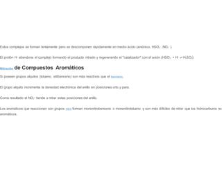 Estos complejos se forman lentamente pero se descomponen rápidamente en medio ácido (aniónico, HSO4
-
,NO3
-
).
El protón H+
abandona el complejo formando el producto nitrado y regenerando el "catalizador" con el anión (HSO4
-
+ H+
⇌ H2SO4).
Nitración de Compuestos Aromáticos
Si poseen grupos alquilos (tolueno, etilbenceno) son más reactivos que el benceno.
El grupo alquilo incrementa la densidad electrónica del anillo en posiciones orto y para.
Como resultado el NO2
+
tiende a nitrar estas posiciones del anillo.
Los aromáticos que reaccionan con grupos nitro forman mononitrobenceno o mononitrotolueno y son más difíciles de nitrar que los hidrocarburos no
aromáticos.
 