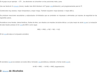 Si el grupo es por ejemplo: —CF3
-
, los electrones se concentran en las posiciones meta y para.
Una vez hecha la 1o nitración (mono), resulta más dificil introducir el 2º grupo nitro(dinitración) y así progresivamente para la 3ª.
Condiciones muy severas, mayor temperatura y mayor riesgo. También requieren mayor [ácidos] ⇒ mayor [NO2
+
].
Se producen reacciones secundarias y subproductos di-trinitrados que se convierten en impurezas a eliminarlas por razones de seguridad en los
siguientes pasos.
Aromáticos como fenoles, éteres fenólicos, fáciles de nitrar, son nitrados con mezclas de ácidos nítricos y un plus mayor de ácido nitroso. La ionización
de esta mezcla produce el ión nitrosilo (NO+) como sigue:
HNO3 + HNO2 ⇌ NO+
+ NO3
+
+ H2O
El ión nitrosilo ataca al compuesto aromático
El aromático nitroso es oxidado con ácido nítrico formando nitroaromáticos y volviendo a formar ácido nitroso.
Ar NO + HNO3 → Ar NO2 + HNO2 (regeneración)
2- Nitración de Alcoholes
 