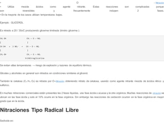 • O - Nitración
• Utiliza mezcla ácidos como agente nitrante. Estas reacciones son complicadas porque
son reversibles y frecuentemente incluyen 2 fases.
• En la mayoría de los casos utilizan temperaturas bajas.
Ejemplo : GLICEROL
Es nitrado a 20 / 35oC produciendo glicerina trinitrada (trinitro glicerina ).
CH2 OH CH2 — O — NO2
| |
CH OH + 3 NO2
+ → CH — O — NO2
| |
CH2 OH CH2 — O — NO2
triNitroglicerina
Se evitan altas temperaturas → riesgo de explosión y razones de equilibrio térmico.
Glicoles y alcoholes en general son nitrados en condiciones similares al glicerol.
También la celulosa (C6 H10 O5) es nitrada por O--Nitración obteniendo nitrato de celulosa, usando como agente nitrante mezcla de ácidos nítrico y
sulfúrico.
En muchas nitraciones comerciales están presentes las 2 fases líquidas, una fase ácida o acuosa y la otra orgánica. Muchas reacciones de nitración se
ubican en las fase ácida y solo el 10% ocurre en la fase orgánica. Sin embargo las reacciones de oxidación ocurren en la fase orgánica en mayor
grado que en la ácida.
Nitraciones Tipo Radical Libre
Sedivide en:
 