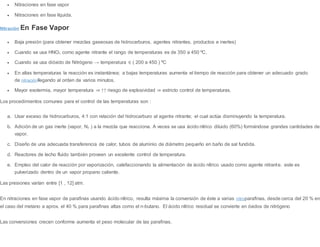  Nitraciones en fase vapor
 Nitraciones en fase líquida.
Nitración En Fase Vapor
 Baja presión (para obtener mezclas gaseosas de hidrocarburos, agentes nitrantes, productos e inertes)
 Cuando se usa HNO3 como agente nitrante el rango de temperaturas es de 350 a 450 ºC.
 Cuando se usa dióxido de Nitrógeno → temperatura ∈ ( 200 a 450 ) ºC
 En altas temperaturas la reacción es instantánea; a bajas temperaturas aumenta el tiempo de reacción para obtener un adecuado grado
de nitraciónllegando al orden de varios minutos.
 Mayor exotermia, mayor temperatura ⇒ ↑↑ riesgo de explosividad ⇒ estricto control de temperaturas.
Los procedimientos comunes para el control de las temperaturas son :
a. Usar exceso de hidrocarburos, 4:1 con relación del hidrocarburo al agente nitrante; el cual actúa disminuyendo la temperatura.
b. Adición de un gas inerte (vapor, N2 ) a la mezcla que reacciona. A veces se usa ácido nítrico diluido (60%) formándose grandes cantidades de
vapor.
c. Diseño de una adecuada transferencia de calor, tubos de aluminio de diámetro pequeño en baño de sal fundida.
d. Reactores de lecho fluido también proveen un excelente control de temperatura.
e. Empleo del calor de reacción por vaporización, calefaccionando la alimentación de ácido nítrico usado como agente nitrante. este es
pulverizado dentro de un vapor propano caliente.
Las presiones varían entre [1 , 12] atm.
En nitraciones en fase vapor de parafinas usando ácido nítrico, resulta máxima la conversión de éste a varias nitroparafinas, desde cerca del 20 % en
el caso del metano a aprox. el 40 % para parafinas altas como el n-butano. El ácido nítrico residual se convierte en óxidos de nitrógeno
Las conversiones crecen conforme aumenta el peso molecular de las parafinas.
 