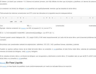 El metano y el etano que contienen 1 ó 2 átomos de carbono primario, son más difíciles de nitrar que el propano y parafinas con átomos de carbono
secundario.
La conversión de dióxido de nitrógeno a nitroparafinas son significativamente menores que las basadas en ácido nítrico.
Teóricamente las máximas conversiones son 67% como las indicadas en la siguiente reacción estequeométrica:
2 R H + 3 N O 2 → 2 R N O 2 + H 2 O + N O
100% 67% 33%
Con NO2 ⇒ conversiones moderadas
Ejemplo: máxima conversión en nitración con NO2 al propano (C3 H8 ) es de 27 %.
El O2 ↑ η (1ó2 molesdeO2 /moldeHNO3 ),elincrementopuedellegar a un 50 % de > η .
También pueden usarse halógenos (Br2 , Cl2 ) según 0.003 y 0.06 moles respectivamente por cada mol de ácido nítrico pero ocasionan problemas de
corrosión.
Se produce una considerable cantidad de subproductos: aldehídos, CO, CO2 , H2O, parafinas livianas, alcoholes y cetonas.
Cuando no usamos aditivos menos de la mitad del ácido nítrico es convertido a nitroparafinas, el resto forma óxido nítrico además de cantidades
menores de dióxido de nitrógeno, óxido nitroso y nitrógeno.
En la industria el óxido nítrico y el dióxido de nitrógeno son recuperados y reformados a ácido nítrico. El resultado neto es que del 60 % al 80 % del
ácido nítrico es convertido a nitroparafinas.
Nitración En Fase Liquida
La nitración en fase líquida de parafinas ocurre predominantemente por medio de radicales libres en la reacción.
 
