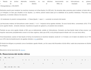 • Mezcla de ácidos altamente ionizados, no son efectivos reaccionando con hidrocarburos no polares.
• Si es efectivo el HNO3 no mezclado (puro).
• Elrangodetemp.ε (100,200)ºC
Suficiente presión para mantener los reactivos inmersos en la fase líquida (4 a 200 atm). Se necesitan altas presiones para mantener el óxido nítrico
y el nitrógeno en fase gas disueltos en los líquidos. La mínima presión estará dada por la volatilidad de la parafina nitrándose. Pres iones muy
superiores, no tendrán efecto en la reacción.
• Al mantenerse la presión correspondiente → 2 fases (líquido + vapor ) → aumenta la corrosión del reactor.
Las fracciones molares de hidrocarburos varían desde 2 : 1 a 6 : 1 respecto de los agentes nitrantes. Se usa el ácido nítrico concentrado al 60 / 70 %
como agente nitrante , tomando entonces importancia el grado de agitación y el carácter de la emulsión.
También se usa como agente nitrante el NO2 que es relativamente soluble en hidrocarburos, formando una fase líquida hasta la fase acuosa. Las
mayores reacciones probablemente ocurran en la fase orgánica, dado que el NO2 es la principal especie nitrante aún si se use ácido nítrico.
A las temperaturas usadas en fase líquida el tiempo de residencia en reactores tubulares oscila de 1 a 4 minutos con el objeto de obtener de un 10%
a un 20% más de transformación de agentes nitrantes a nitroparafinas.
El dióxido de nitrógeno es pensado como el verdadero agente nitrante y en los casos más frecuentes el ácido nítrico suele descomponerse en dióxido
de nitrógeno.
Mecanismo de las reacciones de nitración
A. Reacciones del ácido nítrico
A1. HNO3 → NO2
+ + OH+
A 2 . H N O 3 + N O → H N O 2 + N O 2
+
ó t a m b i é n
HNO3 + NO →NO + OH- + NO2
+
 