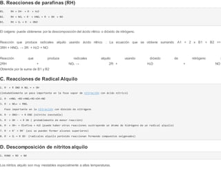 B. Reacciones de parafinas (RH)
B1. RH + OH-- → R-- + H2O
B2. RH + NO2 → R-- + HNO2 → R- + OH- + NO
B3. RH + O2 → R-- + ONO-
El oxígeno puede obtenerse por la descomposición del ácido nítrico o dióxido de nitrógeno.
Reacción que produce radicales alquilo usando ácido nítrico : La ecuación que se obtiene sumando A1 + 2 x B1 + B2 =>
3RH + HNO3 → 3R--
+ H2O + NO
Reacción que produce radicales alquilo usando dióxido de nitrógeno :
2RH + NO2 → 2R-- + H2O + NO
Obtenida por la suma de B1 y B2
C. Reacciones de Radical Alquilo
1. R-- + R ONO H NO3 → + OH-
(indudablemente un paso importante en la fase vapor de nitración con ácido nítrico)
2. R-- +HNO3 →RO-+HNO2→RO-+OH-+NO
3. R-- + NO2+ → RNO2
Paso importante en la nitración con dióxido de nitrógeno
4. R-- + ONO-- → R ONO (nitrito inestable)
5. R-- + OH - → R OH ( probablemente de menor reacción)
6. R-- + OH- → Olefina + H2O (puede haber otras reacciones sustrayendo un átomo de hidrógeno de un radical alquilo)
7. R-- + R' → RR' (así se pueden formar alcanos superiores)
8. R-- + O2 → R OO-- (radicales alquilo peróxido reaccionan formando compuestos oxigenados)
D. Descomposición de nitritos alquilo
1. RONO → RO- + NO
Los nitritos alquilo son muy inestables especialmente a altas temperaturas.
 