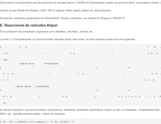 Esta reacción es fundamental para la producción de radicales Alqoxi a 350/450 oC (temperaturas cuando se usa ácido nítrico como agente nitrante ).
Cuando se usa dióxido de nitrógeno a 200 / 300 oC algunos nitritos alquilo pueden ser descompuestos .
Se obtienen cantidades significativas de ciclohexilnitrito nitrando ciclohexano con dióxido de nitrógeno a 200/240 ºC.
E. Reacciones de radicales Alqoxi
Es la producción de compuestos oxigenados como aldehídos, alcoholes, cetonas, etc.
La unión C C frecuentemente se rompe formando radicales alquilo más cortos. Se usan radicales propilo como los siguientes:
1 . C H 3 C H 3
C H 2 → C H 2 + C H 2 O
CH2O--
radical etilo formaldehído
2 . C H 3
H C O - - → C H 3 - - + C H 3
C H 3 H C O - -
radical metilo acetaldehído
3 . C H 3
H C O - - + O H - - → A c e t o n a + H 2 O
CH3
El radical ciclohexiloxi reacciona formando ciclohexanona obteniendo cantidades significativas cuando se nitra el ciclohexeno. Posiblemente NO2 ,
ONO , etc., radicales también sustrae 1 átomo de hidrógeno.
4. RO-- + RH ( o aldehído u otro compuesto ) → R. OH ( alcohol) + R--
 