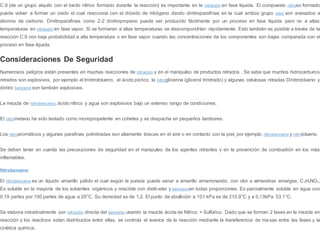C.9 (de un grupo alquilo con el óxido nítrico formado durante la reacción) es importante en la nitración en fase líquida. El compuesto nitroso formado
puede volver a formar un oxido el cual reacciona con el dióxido de nitrógeno dando dinitroparafinas en la cual ambos grupo nitro son anexados a
átomos de carbono. Dinitroparafinas como 2-2 dinitropropano puede ser producido fácilmente por un proceso en fase líquida pero no a altas
temperaturas en nitración en fase vapor. Si se formaran a altas temperaturas se descompondrían rápidamente. Esto también es posible a través de la
reacción C.9 con baja probabilidad a alta temperatura o en fase vapor cuando las concentraciones de los componentes son bajas comparada con el
proceso en fase líquida.
Consideraciones De Seguridad
Numerosos peligros están presentes en muchas reacciones de nitración y en el manipuleo de productos nitrados . Se sabe que muchos hidrocarburos
nitrados son explosivos, por ejemplo el trinitrotolueno, el ácido pícrico, la nitroglicerina (glicerol trinitrado) y algunas celulosas nitradas Dinitrotolueno y
dinitro benceno son también explosivos.
La mezcla de nitrobenceno, ácido nítrico y agua son explosivos bajo un extenso rango de condiciones.
El nitrometano ha sido testado como monopropelente en cohetes y se despacha en pequeños tambores.
Los nitroaromáticos y algunas parafinas polinitradas son altamente tóxicas en el aire o en contacto con la piel, por ejemplo nitrobenceno y nitrotolueno.
Se deben tener en cuenta las precauciones de seguridad en el manipuleo de los agentes nitrantes y en la prevención de combustión en los más
inflamables.
Nitrobenceno
El nitrobenceno es un líquido amarillo pálido el cual según la pureza puede variar a amarillo amarronando; con olor a almendras amargas, C 6H5NO2,
Es soluble en la mayoría de los solventes orgánicos y miscible con dietil-eter y bencenoen todas proporciones. Es parcialmente soluble en agua con
0,19 partes por 100 partes de agua a 20°C. Su densidad es de 1,2. El punto de ebullición a 101 kPa es de 210,9°C y a 0,13kPa 53,1°C.
Se elabora industrialmente por nitración directa del benceno usando la mezcla ácida de Nítrico + Sulfúrico. Dado que se forman 2 fases en la mezcla en
reacción y los reactivos están distribuidos entre ellas, se controla el avance de la reacción mediante la transferencia de masas entre las fases y la
cinética química.
 