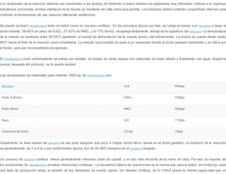 Los recipientes de la reacción deberán ser resistentes a los ácidos, de fundición ó acero dotados de agitadores muy eficientes. Debido a la vigorosa
turbulencia provocada, el área interfacial de la mezcla se mantiene tan alta como sea posible. Los reactores deben contener serpentinas internas para
controlar la temperatura de una reacción altamente exotérmica.
Se puede producir nitrobenceno tanto en batch como en proceso contínuo. En los procesos típicos por lote, se carga el reactor con benceno y luego el
ácido nitrante: 56-60% en peso de H2SO4, 27-32% de HNO3, y 8-17% de H20, se agrega lentamente debajo de la superficie del benceno. La temperatura
de la mezcla se mantiene entre 50-55°C ajustando el caudal de alimentación de la mezcla ácida y del enfriamiento. La misma se puede elevar hasta
90°C hacia el final de la reacción para completarla. La mezcla reaccionada se pasa a un separador donde el ácido gastado sedimenta y se retira por
el fondo, para ser reconcentrado-recuperado.
El nitrobenceno crudo sobrenadante se extrae por rebalse, es lavado en varas etapas con carbonato de sodio diluido y finalmente con agua. Según la
pureza deseada del producto, se lo puede destilar.
Las necesidades de materiales para obtener 1000 kg. de nitrobenceno son:
Benceno C6H6 650kgs
Ácido Sulfúrico H2SO4 720kgs
Ácido Nítrico HNO3 520kgs
Agua H2O 110kgs
Carbonato de Sodio CO3Na 10kgs
Usualmente un leve exceso de benceno se usa para asegurar que poco a ningún ácido nítrico quede en el ácido gastado. La duración de la reacción
es generalmente de 2 a 4 hs y los rendimientos típicos son de 95-98% basados en el benceno cargado.
Un proceso de nitración contínua ofrece generalmente menores costo de capital, y un uso más eficiente de la mano de obra. Por eso, la mayoría de
los productores de nitrobenceno emplean nitraciones contínuas. La secuencia básica de operaciones es la misma que para el batch, sin embargo, para
una tasa de producción dada, el tamaño de los nitradores es mucho menor. Un nitrador contínuo de 0,114m3 posee la misma capacidad que un
 