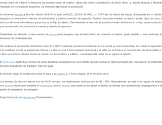 reactor batch de 5,68m3. A diferencia del proceso batch, el contínuo utiliza una menor concentración de ácido nítrico, y, debido al rápido y eficiente
mezclado en los reactores pequeños, se observan altas tasas de producción.
Se alimentan benceno y el ácido nitrante :56-65% en peso de H2SO4, 20-26% de HNO3, y 15-18% de H20 dentro del reactor. Este puede ser un cilindro
alargado con serpentinas internas de enfriamiento y sistema centrado de agitación. También se puede emplear un reactor tubula r (tipo de casco y
tubo con eficiente enfriamiento) que produzca un flujo turbulento. Generalmente la reacción se bombea a través del reactor en un lazo de recirculación,
y se va retirando una porción de la mezcla y enviada al separador.
Usualmente se alimenta un leve exceso de benceno para asegurar que el ácido nítrico se consuma al máximo grado posible, y para minimizar la
formación de dinitrobeneceno.
Se mantiene la temperatura del nitrador entre 50 a 100°C mediante el caudal de enfriamiento. La mezcla ya reaccionada fluye del nitrador al separador
ó la centrífuga donde se separan las 2 fases. La fase acuosa ó ácido gastado sedimenta y se retira por el fondo a un concentrador de ácido sulfúrico,
o bien se recicla al nitrador donde se mezcla con ácido nítrico y sulfúrico, inmediatamente antes de su ingreso al nitrador.
El nitrobenceno crudo fluye a través de varios lavadores separadores en serie donde el ácido residual se retira por lavado con una solución de carbonato
de sodio seguida por un enjuague final con agua.
El producto luego se destila para quitar el agua y el benceno, y, si fuera exigido, se lo destila al vacío.
Los tiempos de reacción típicos son de 10-30 minutos, los rendimientos teóricos son de 96 - 99%. Generalmente se trata a las aguas de lavado
con benceno mismo para extraerle el nitrobenceno, para el benceno que queda en las aguas de lavado se efectúa una operación de stripping previo a la
planta de tratamiento de desagües.
Especificaciones del Nitrobenceno Dobledestilado
 