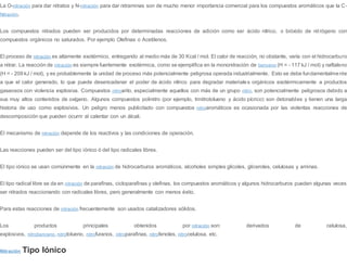 La O-nitración para dar nitratos y N-nitración para dar nitraminas son de mucho menor importancia comercial para los compuestos aromáticos que la C-
Nitración.
Los compuestos nitrados pueden ser producidos por determinadas reacciones de adición como ser ácido nítrico, o bióxido de nitrógeno con
compuestos orgánicos no saturados. Por ejemplo Olefinas o Acetilenos.
El proceso de nitración es altamente exotérmico, entregando al medio más de 30 Kcal / mol. El calor de reacción, no obstante, varía con el hidrocarburo
a nitrar. La reacción de nitración es siempre fuertemente exotérmica, como se ejemplifica en la mononitración de benceno (H = - 117 kJ / mol) y naftaleno
(H = - 209 kJ / mol), y es probablemente la unidad de proceso más potencialmente peligrosa operada industrialmente. Esto se debe fundamentalmente
a que el calor generado, lo que puede desencadenar el poder de ácido nítrico para degradar materiales orgánicos exotérmicamente a productos
gaseosos con violencia explosiva. Compuestos nitroarilo, especialmente aquellos con más de un grupo nitro, son potencialmente peligrosos debido a
sus muy altos contenidos de oxígeno. Algunos compuestos polinitro (por ejemplo, trinitrotolueno y ácido pícrico) son detonables y tienen una larga
historia de uso como explosivos. Un peligro menos publicitado con compuestos nitroaromáticos es ocasionada por las violentas reacciones de
descomposición que pueden ocurrir al calentar con un álcali.
El mecanismo de nitración depende de los reactivos y las condiciones de operación.
Las reacciones pueden ser del tipo iónico ó del tipo radicales libres.
El tipo iónico se usan comúnmente en la nitración de hidrocarburos aromáticos, alcoholes simples glicoles, gliceroles, celulosas y aminas.
El tipo radical libre se da en nitración de parafinas, cicloparafinas y olefinas, los compuestos aromáticos y algunos hidrocarburos pueden algunas veces
ser nitrados reaccionando con radicales libres, pero generalmente con menos éxito.
Para estas reacciones de nitración frecuentemente son usados catalizadores sólidos.
Los productos principales obtenidos por nitración son: derivados de celulosa,
explosivos, nitrobenceno, nitrotolueno, nitrofuranos, nitroparafinas, nitrofenoles, nitrocelulosa, etc.
Nitración Tipo Iónico
 