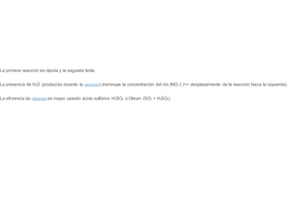 La primera reacción es rápida y la segunda lenta.
La presencia de H2O (producida durante la nitración) disminuye la concentración del ión [NO2
+] (=> desplazamiento de la reacción hacia la izquierda).
La eficiencia de nitración es mayor usando ácido sulfúrico H2SO4 ú Oleum (SO3 + H2SO4)
 