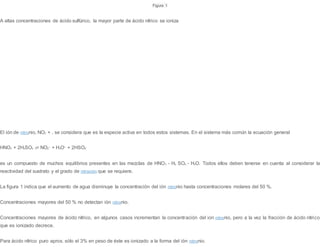 Figura 1
A altas concentraciones de ácido sulfúrico, la mayor parte de ácido nítrico se ioniza
El ión de nitronio, NO2 + , se considera que es la especie activa en todos estos sistemas. En el sistema más común la ecuación general
HNO3 + 2H2SO4 ⇌ NO2
+
+ H3O+
+ 2HSO4
-
es un compuesto de muchos equilibrios presentes en las mezclas de HNO3 - H2 SO4 - H2O. Todos ellos deben tenerse en cuenta al considerar la
reactividad del sustrato y el grado de nitración que se requiere.
La figura 1 indica que el aumento de agua disminuye la concentración del ión nitronio hasta concentraciones molares del 50 %.
Concentraciones mayores del 50 % no detectan ión nitronio.
Concentraciones mayores de ácido nítrico, en algunos casos incrementan la concentración del ion nitronio, pero a la vez la fracción de ácido nítrico
que es ionizado decrece.
Para ácido nítrico puro aprox. sólo el 3% en peso de éste es ionizado a la forma del ión nitronio.
 