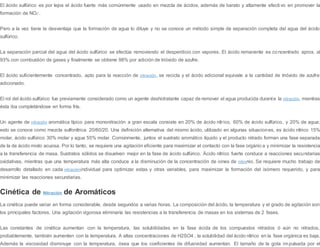 El ácido sulfúrico es por lejos el ácido fuerte más comúnmente usado en mezcla de ácidos, además de barato y altamente efecti vo en promover la
formación de NO2
+
.
Pero a la vez tiene la desventaja que la formación de agua lo diluye y no se conoce un método simple de separación completa del agua del ácido
sulfúrico.
La separación parcial del agua del ácido sulfúrico se efectúa removiendo el desperdicio con vapores. El ácido remanente es co ncentrado aprox. al
93% con combustión de gases y finalmente se obtiene 98% por adición de trióxido de azufre.
El ácido suficientemente concentrado, apto para la reacción de nitración, se recicla y el ácido adicional equivale a la cantidad de trióxido de azufre
adicionado.
El rol del ácido sulfúrico fue previamente considerado como un agente deshidratante capaz de remover el agua producida durante la nitración, mientras
ésta iba completándose en forma fría.
Un agente de nitración aromática típico para mononitración a gran escala consiste en 20% de ácido nítrico, 60% de ácido sulfúrico, y 20% de agua;
esto se conoce como mezcla sulfonítrica 20/60/20. Una definición alternativa del mismo ácido, utilizado en algunas situaciones, es ácido nítrico 15%
molar, ácido sulfúrico 30% molar y agua 55% molar. Comúnmente, juntos el sustrato aromático líquido y el producto nitrado forman una fase separada
de la de ácido mixto acuosa. Por lo tanto, se requiere una agitación eficiente para maximizar el contacto con la fase orgánica y minimizar la resistencia
a la transferencia de masa. Sustratos sólidos se disuelven mejor en la fase de ácido sulfúrico. Ácido nítrico fuerte conduce a reacciones secundarias
oxidativas, mientras que una temperatura más alta conduce a la disminución de la concentración de iones de nitronio. Se requiere mucho trabajo de
desarrollo detallado en cada nitraciónindividual para optimizar estas y otras variables, para maximizar la formación del isómero requerido, y para
minimizar las reacciones secundarias.
Cinética de Nitración de Aromáticos
La cinética puede variar en forma considerable, desde segundos a varias horas. La composición del ácido, la temperatura y el grado de agitación son
los principales factores. Una agitación vigorosa eliminaría las resistencias a la transferencia de masas en los sistemas de 2 fases.
Las constantes de cinética aumentan con la temperatura, las solubilidades en la fase ácida de los compuestos nitrados ó aún no nitrados,
probablemente, también aumenten con la temperatura. A altas concentraciones de H2SO4 , la solubilidad del ácido nítrico en la fase orgánica es baja.
Además la viscosidad disminuye con la temperatura, ósea que los coeficientes de difusividad aumentan. El tamaño de la gota impulsada por el
 