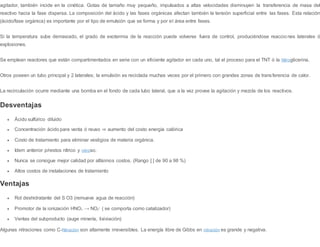 agitador, también incide en la cinética. Gotas de tamaño muy pequeño, impulsados a altas velocidades disminuyen la transferencia de masa del
reactivo hacia la fase dispersa. La composición del ácido y las fases orgánicas afectan también la tensión superficial entre las fases. Esta relación
(ácido/fase orgánica) es importante por el tipo de emulsión que se forma y por el área entre fases.
Si la temperatura sube demasiado, el grado de exotermia de la reacción puede volverse fuera de control, produciéndose reaccio nes laterales ó
explosiones.
Se emplean reactores que están compartimentados en serie con un eficiente agitador en cada uno, tal el proceso para el TNT ó la Nitroglicerina.
Otros poseen un tubo principal y 2 laterales; la emulsión es reciclada muchas veces por el primero con grandes zonas de transferencia de calor.
La recirculación ocurre mediante una bomba en el fondo de cada tubo lateral, que a la vez provee la agitación y mezcla de los reactivos.
Desventajas
 Ácido sulfúrico diluido
 Concentración ácido para venta ó reuso ⇒ aumento del costo energía calórica
 Costo de tratamiento para eliminar vestigios de materia orgánica.
 Idem anterior p/restos nítrico y nitroso.
 Nunca se consigue mejor calidad por altísimos costos. (Rango [ ] de 90 a 98 %)
 Altos costos de instalaciones de tratamiento
Ventajas
 Rol deshidratante del S O3 (remueve agua de reacción)
 Promotor de la ionización HNO3 → NO2
+
( se comporta como catalizador)
 Ventas del subproducto (auge minería, lixiviación)
Algunas nitraciones como C-Nitración son altamente irreversibles. La energía libre de Gibbs en nitración es grande y negativa.
 