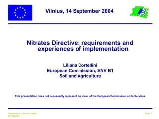 Vilnius, 14 September 2004 
Nitrates Directive: requirements and 
experiences of implementation 
Liliana Cortellini 
European Commission, ENV B1 
Soil and Agriculture 
This presentation does not necessarily represent the view of the European Commission or its Services 
Presentation: Liliana Cortellini Slide: 1 
DG ENV/B3 
 
