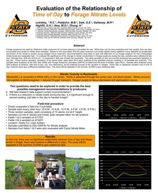 Evaluation of the Relationship of Time of Day  to  Forage Nitrate Levels LeValley, * R.C. 1 ; Pettijohn, M.B. 2 ; Selk, G.E. 3 ; Gallaway, M.R .4 ; Highfill, G.A. 5 ; New, M.G. 6 ; Zhang, H. 7 1. Extension Area Livestock Specialist, Oklahoma State University, Duncan, OK 73533 2. Extension Educator, Agriculture, Oklahoma State University, Grady County, Chickasha, OK 73018 3.  Extension Animal Reproduction Specialist, Oklahoma State University, Stillwater, OK 74078 4. Extension Educator, Oklahoma State University, Stephens County, Duncan, OK 73533 5. Extension Area Livestock Specialist, Oklahoma State University, Enid, OK 73701 6. Extension Educator, Oklahoma State University, Comanche County, Lawton, OK 73501 7. Professor, Plant and Soil Sciences, Oklahoma State University, Stillwater, OK 74078 Abstract Forage sorghums are used by Oklahoma cattle producers for summer grazing or harvested for hay.  While they can be very productive and high quality, they can also accumulate toxic levels of nitrate when stressed.  Based on the assumption that the plant continues soil nitrate uptake during nighttime hours, followed by accelerated conversion of the nitrate to protein during daylight hours, Extension recommendations have been to wait until afternoon to cut forage sorghum for hay if anticipated nitrate levels are marginally high.  To evaluate the significance of the change in nitrate concentration in forage sorghums during the day, samples were collected at two hour intervals from  8:00 am to 6:00 pm.  A cooperator’s field was divided into quadrants.  Two were sampled on day one and the remaining two quadrants sampled on day two.  Three random samples, consisting of ten stems each, were taken from each quadrant at the specified interval, resulting in 18 samples per quadrant.  The samples were analyzed at the OSU Soil, Water and Forage Analytical Laboratory (SWFAL) to determine the level of nitrates, (ppm NO3).  Results were analyzed using SAS analysis of variance, with time of day, day, and interactions, as the potential sources of the variation in nitrates.  There was no significant variation due to time of day; however there was a difference between days.  The study will be repeated in the summer of 2008 to gain additional data. ,[object Object],[object Object],[object Object],Nitrate Toxicity in Ruminants Nitrate(NO 3 ) is converted to Nitrite (NO 2 ) in the rumen.  Nitrite is absorbed through the rumen wall  into blood stream.  Nitrite converts Hemoglobin to Methemoglobin = reduced Oxygen transport.  Oxygen supply to tissue decreases and asphyxiation occurs.  ,[object Object],[object Object],[object Object],[object Object],[object Object],[object Object],[object Object],[object Object],[object Object],[object Object],Results In this trial, there was no significant relationship between time of day and nitrate levels in forage, there was however a difference in days. The study will be repeated in the summer of 2008 to gain additional data. 