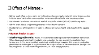 Effect of Nitrate:-
• Nitrate levels of up to three parts per million in well water may be naturally occurring or possibly
indicate some low level of contamination, but are considered to be safe for consumption.
• EPA has set a maximum contaminant level of 10 ppm for nitrate (NO3-N) for drinking water
• Nitrate levels above 10 ppm may present a serious health concern.
• Due to increase of nitrate level in water is affected on human health and also affect the aquatic
life.
 Human health issues:-
• Methemoglobinemia:- Adults receive more nitrate exposure from food than from water.
When its concentration high in body its help to oxidize the iron atoms in hemoglobin from
ferrous iron (2+) to ferric iron (3+), rendering it unable to carry oxygen. This process can lead to
generalized lack of oxygen in organ tissue of the body in infants of six months old or younger. The
resulting illness is called methemoglobinemia, or "blue baby syndrome".
 