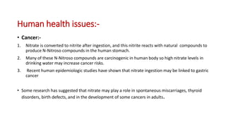 Human health issues:-
• Cancer:-
1. Nitrate is converted to nitrite after ingestion, and this nitrite reacts with natural compounds to
produce N-Nitroso compounds in the human stomach.
2. Many of these N-Nitroso compounds are carcinogenic in human body so high nitrate levels in
drinking water may increase cancer risks.
3. Recent human epidemiologic studies have shown that nitrate ingestion may be linked to gastric
cancer
• Some research has suggested that nitrate may play a role in spontaneous miscarriages, thyroid
disorders, birth defects, and in the development of some cancers in adults.
 