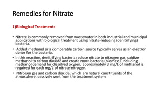 Remedies for Nitrate
1)Biological Treatment:-
• Nitrate is commonly removed from wastewater in both industrial and municipal
applications with biological treatment using nitrate-reducing (denitrifying)
bacteria.
• Added methanol or a comparable carbon source typically serves as an electron
donor for the bacteria.
• In this reaction, denitrifying bacteria reduce nitrate to nitrogen gas, oxidize
methanol to carbon dioxide and create more bacteria (biomass). Including
methanol demand for dissolved oxygen, approximately 3 mg/L of methanol is
required for each mg/L of nitrate-nitrogen.
• Nitrogen gas and carbon dioxide, which are natural constituents of the
atmosphere, passively vent from the treatment system
 