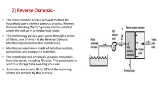 2) Reverse Osmosis:-
• The most common nitrate removal method for
household use is reverse osmosis process. Reverse
Osmosis Drinking Water Systems can be installed
under the sink or in a mechanical room.
• This technology passes your water through a series
of filters, one of which is the Reverse Osmosis
Membrane(semipermeable membrane).
• Membranes used were made of cellulose acetate,
polyamides and composite materials.
• The membrane will physically separate impurities
from the water, including Nitrates. The good water is
sent to a storage tank awaiting your use.
• Estimates are around 83 to 92% of the incoming
nitrate are remove by this process.
 