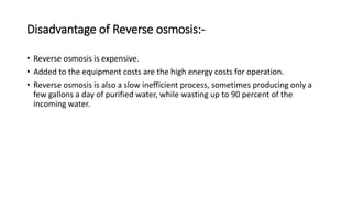 Disadvantage of Reverse osmosis:-
• Reverse osmosis is expensive.
• Added to the equipment costs are the high energy costs for operation.
• Reverse osmosis is also a slow inefficient process, sometimes producing only a
few gallons a day of purified water, while wasting up to 90 percent of the
incoming water.
 