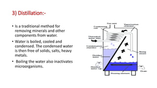 3) Distillation:-
• Is a traditional method for
removing minerals and other
components from water.
• Water is boiled, cooled and
condensed. The condensed water
is then free of solids, salts, heavy
metals.
• Boiling the water also inactivates
microorganisms.
 