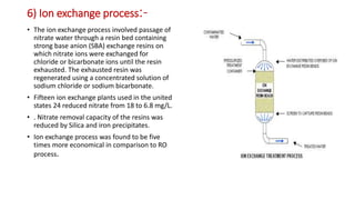 6) Ion exchange process:-
• The ion exchange process involved passage of
nitrate water through a resin bed containing
strong base anion (SBA) exchange resins on
which nitrate ions were exchanged for
chloride or bicarbonate ions until the resin
exhausted. The exhausted resin was
regenerated using a concentrated solution of
sodium chloride or sodium bicarbonate.
• Fifteen ion exchange plants used in the united
states 24 reduced nitrate from 18 to 6.8 mg/L.
• . Nitrate removal capacity of the resins was
reduced by Silica and iron precipitates.
• Ion exchange process was found to be five
times more economical in comparison to RO
process.
 
