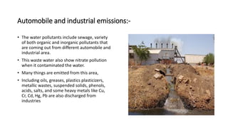 Automobile and industrial emissions:-
• The water pollutants include sewage, variety
of both organic and inorganic pollutants that
are coming out from different automobile and
industrial area.
• This waste water also show nitrate pollution
when it contaminated the water.
• Many things are emitted from this area,
• Including oils, greases, plastics plasticizers,
metallic wastes, suspended solids, phenols,
acids, salts, and some heavy metals like Cu,
Cr, Cd, Hg, Pb are also discharged from
industries
 