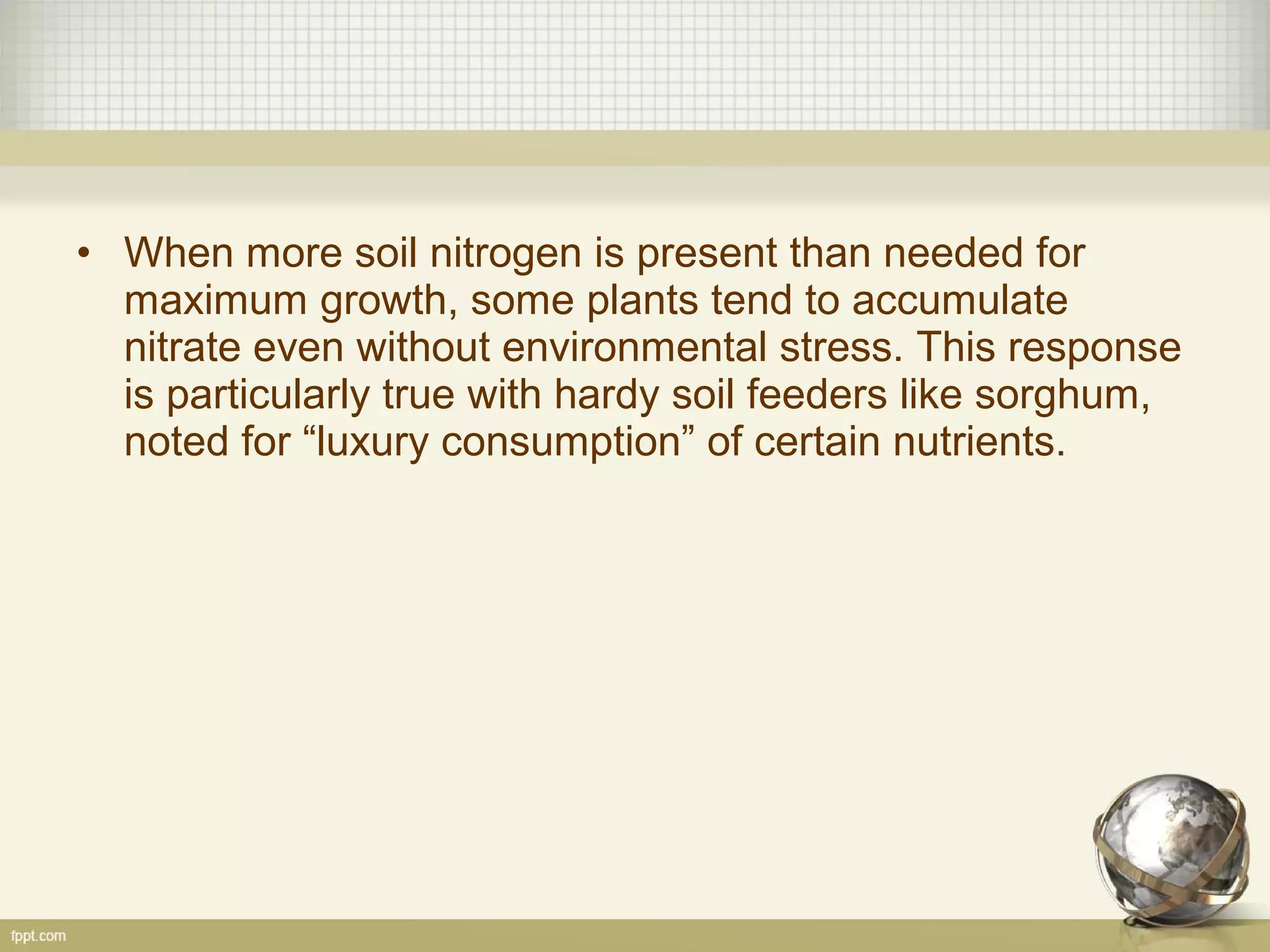 • When more soil nitrogen is present than needed for
maximum growth, some plants tend to accumulate
nitrate even without environmental stress. This response
is particularly true with hardy soil feeders like sorghum,
noted for “luxury consumption” of certain nutrients.
 