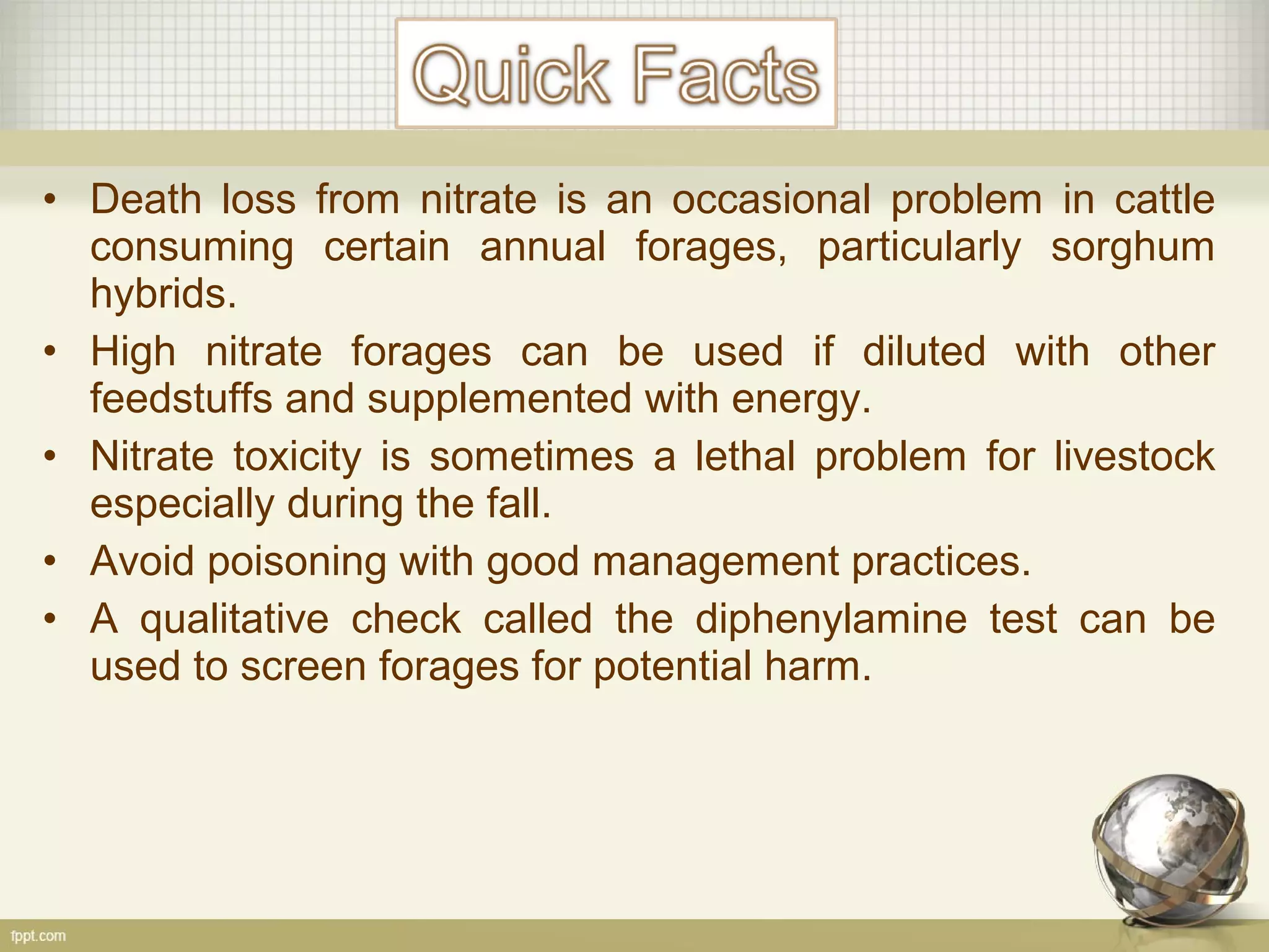 • Death loss from nitrate is an occasional problem in cattle
consuming certain annual forages, particularly sorghum
hybrids.
• High nitrate forages can be used if diluted with other
feedstuffs and supplemented with energy.
• Nitrate toxicity is sometimes a lethal problem for livestock
especially during the fall.
• Avoid poisoning with good management practices.
• A qualitative check called the diphenylamine test can be
used to screen forages for potential harm.
 