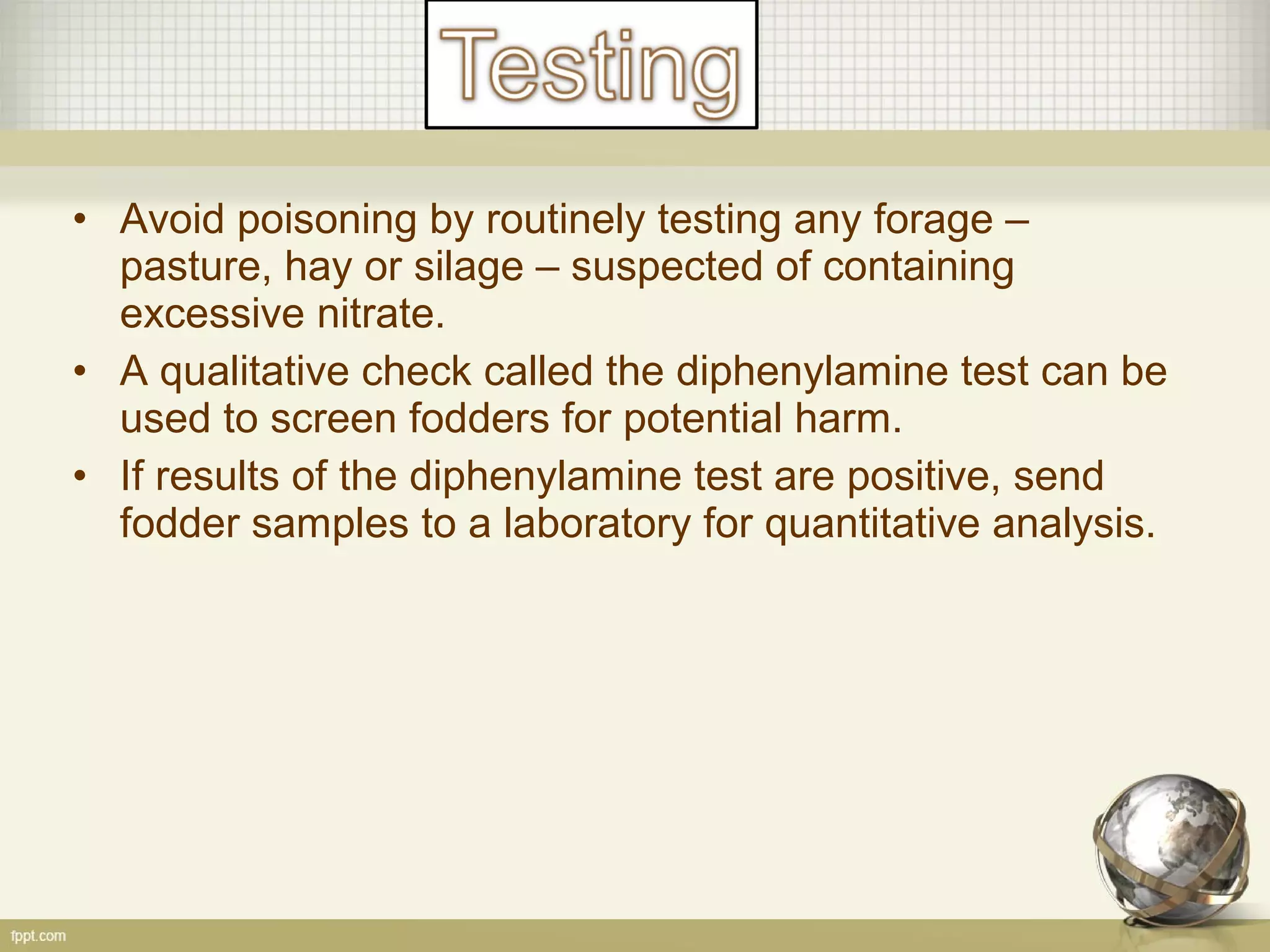 • Avoid poisoning by routinely testing any forage –
pasture, hay or silage – suspected of containing
excessive nitrate.
• A qualitative check called the diphenylamine test can be
used to screen fodders for potential harm.
• If results of the diphenylamine test are positive, send
fodder samples to a laboratory for quantitative analysis.
 