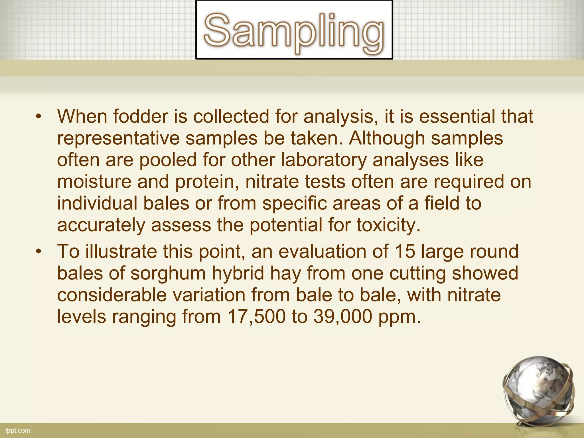 • When fodder is collected for analysis, it is essential that
representative samples be taken. Although samples
often are pooled for other laboratory analyses like
moisture and protein, nitrate tests often are required on
individual bales or from specific areas of a field to
accurately assess the potential for toxicity.
• To illustrate this point, an evaluation of 15 large round
bales of sorghum hybrid hay from one cutting showed
considerable variation from bale to bale, with nitrate
levels ranging from 17,500 to 39,000 ppm.
 