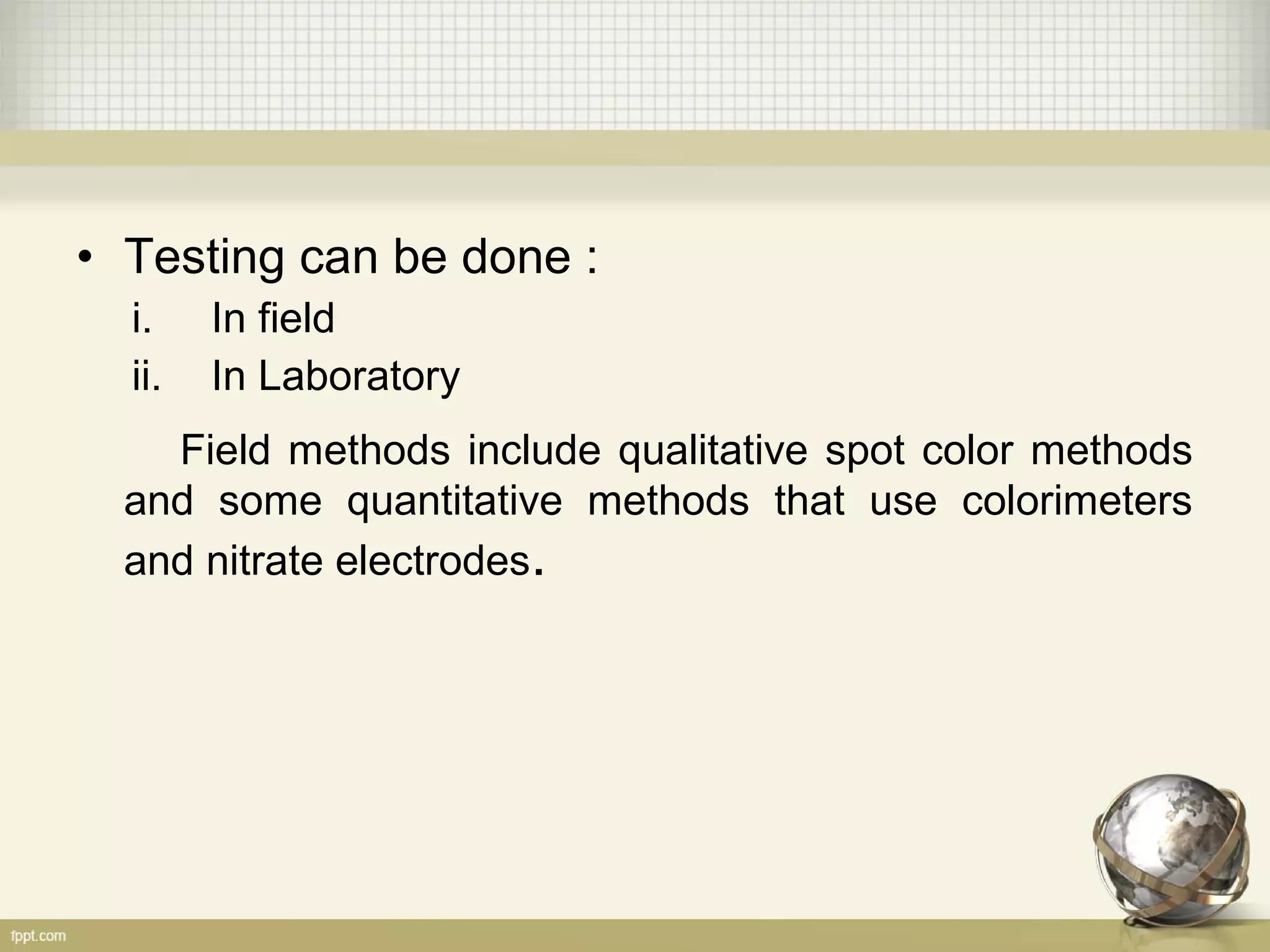 • Testing can be done :
i. In field
ii. In Laboratory
Field methods include qualitative spot color methods
and some quantitative methods that use colorimeters
and nitrate electrodes.
 