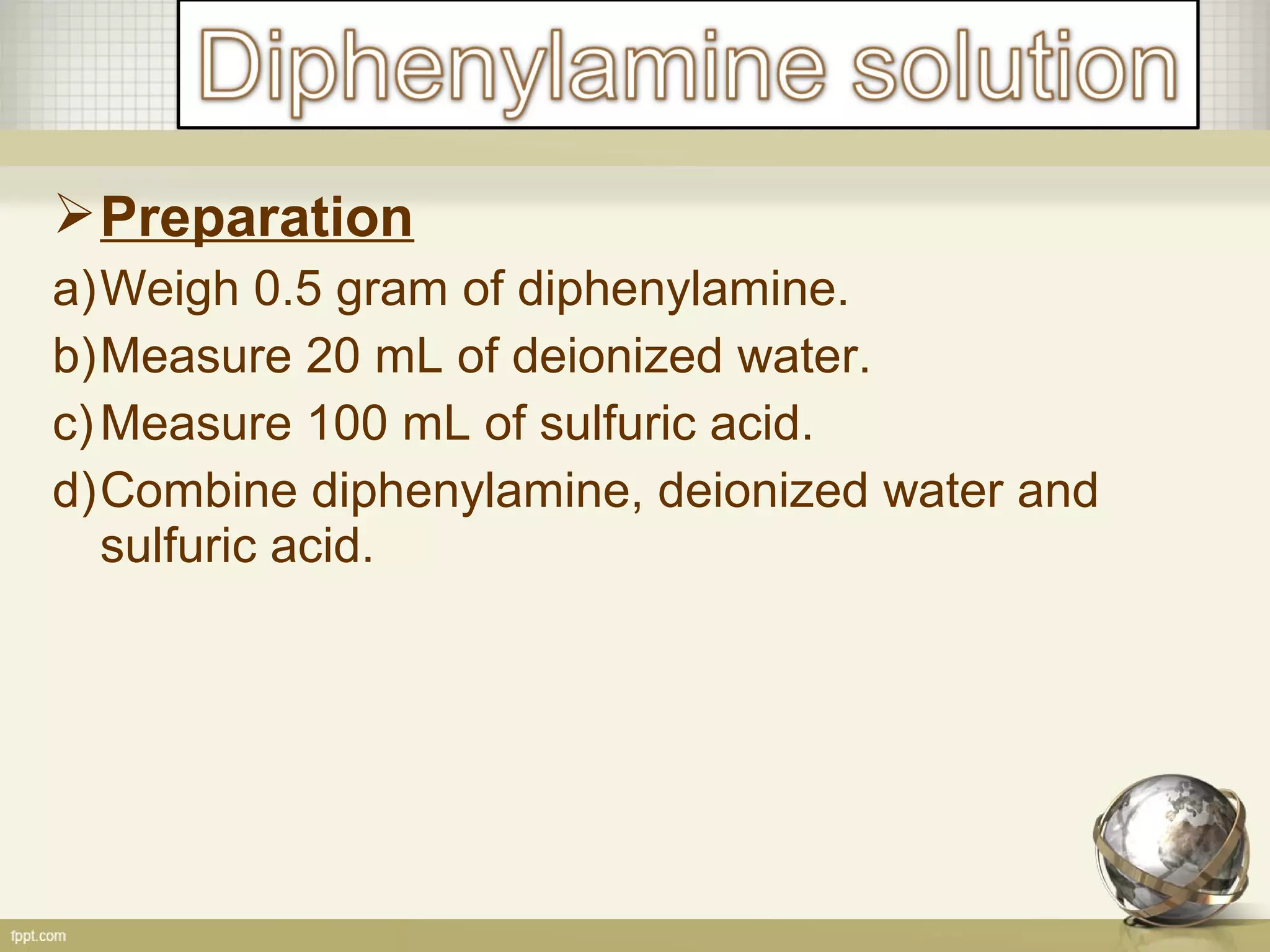 Preparation
a)Weigh 0.5 gram of diphenylamine.
b)Measure 20 mL of deionized water.
c)Measure 100 mL of sulfuric acid.
d)Combine diphenylamine, deionized water and
sulfuric acid.
 