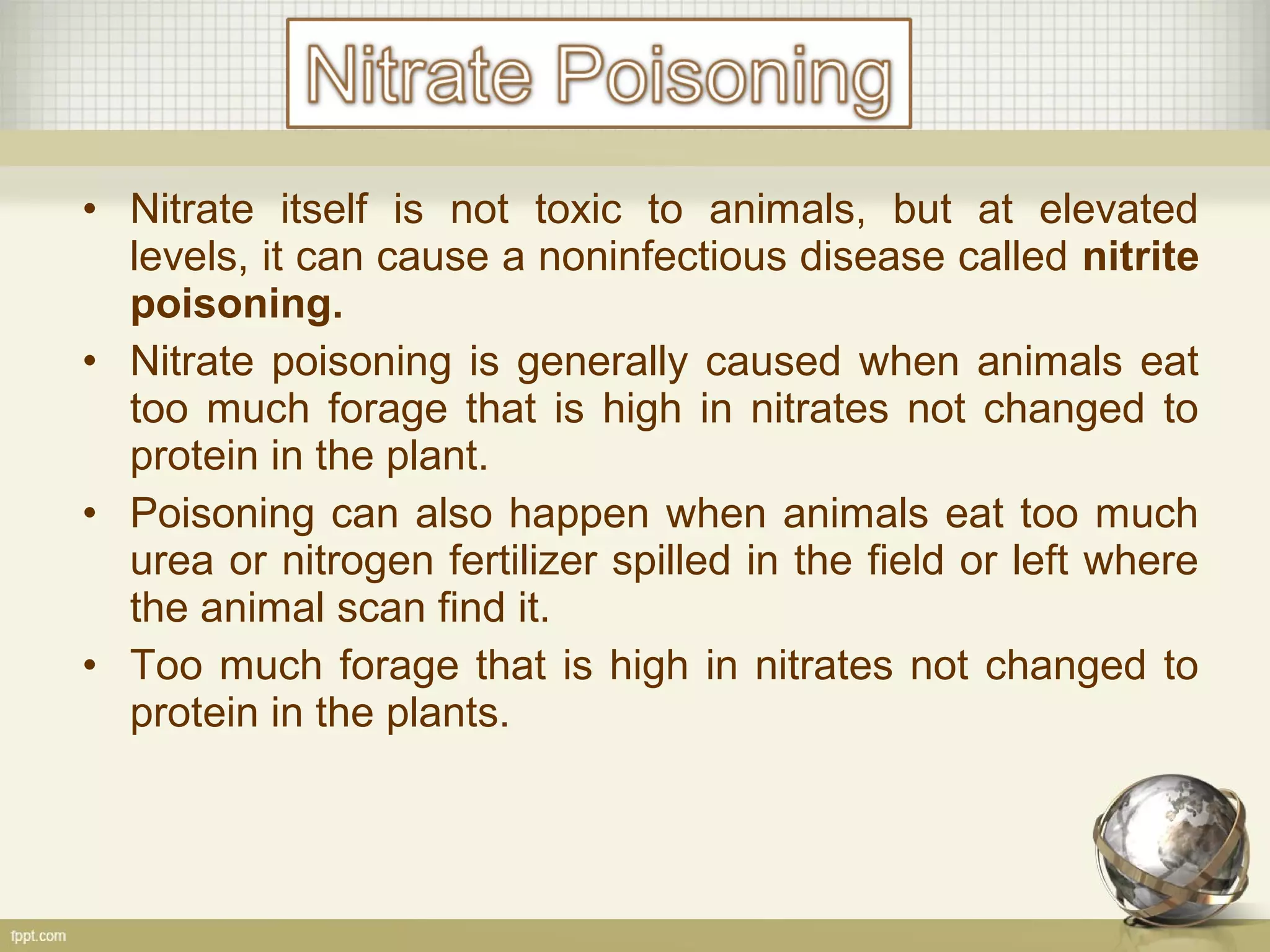 • Nitrate itself is not toxic to animals, but at elevated
levels, it can cause a noninfectious disease called nitrite
poisoning.
• Nitrate poisoning is generally caused when animals eat
too much forage that is high in nitrates not changed to
protein in the plant.
• Poisoning can also happen when animals eat too much
urea or nitrogen fertilizer spilled in the field or left where
the animal scan find it.
• Too much forage that is high in nitrates not changed to
protein in the plants.
 
